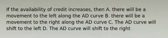 If the availability of credit increases, then A. there will be a movement to the left along the AD curve B. there will be a movement to the right along the AD curve C. The AD curve will shift to the left D. The AD curve will shift to the right