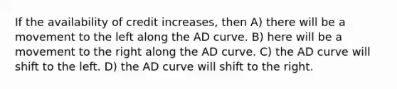 If the availability of credit increases, then A) there will be a movement to the left along the AD curve. B) here will be a movement to the right along the AD curve. C) the AD curve will shift to the left. D) the AD curve will shift to the right.