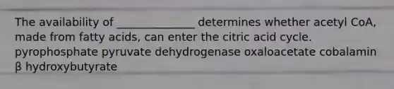 The availability of ______________ determines whether acetyl CoA, made from fatty acids, can enter the citric acid cycle. pyrophosphate pyruvate dehydrogenase oxaloacetate cobalamin β hydroxybutyrate