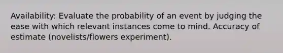 Availability: Evaluate the probability of an event by judging the ease with which relevant instances come to mind. Accuracy of estimate (novelists/flowers experiment).