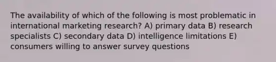 The availability of which of the following is most problematic in international marketing research? A) primary data B) research specialists C) secondary data D) intelligence limitations E) consumers willing to answer survey questions