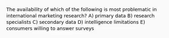 The availability of which of the following is most problematic in international marketing research? A) primary data B) research specialists C) secondary data D) intelligence limitations E) consumers willing to answer surveys