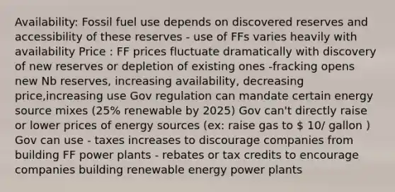 Availability: Fossil fuel use depends on discovered reserves and accessibility of these reserves - use of FFs varies heavily with availability Price : FF prices fluctuate dramatically with discovery of new reserves or depletion of existing ones -fracking opens new Nb reserves, increasing availability, decreasing price,increasing use Gov regulation can mandate certain energy source mixes (25% renewable by 2025) Gov can't directly raise or lower prices of energy sources (ex: raise gas to  10/ gallon ) Gov can use - taxes increases to discourage companies from building FF power plants - rebates or tax credits to encourage companies building renewable energy power plants