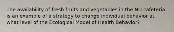 The availability of fresh fruits and vegetables in the NU cafeteria is an example of a strategy to change individual behavior at what level of the Ecological Model of Health Behavior?