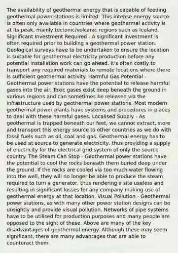 The availability of geothermal energy that is capable of feeding geothermal power stations is limited. This intense energy source is often only available in countries where geothermal activity is at its peak, mainly tectonic/volcanic regions such as Iceland. Significant Investment Required - A significant investment is often required prior to building a geothermal power station. Geological surveys have to be undertaken to ensure the location is suitable for geothermal electricity production before any potential installation work can go ahead. It's often costly to transport any required materials to remote locations where there is sufficient geothermal activity. Harmful Gas Potential - Geothermal power stations have the potential to release harmful gases into the air. Toxic gases exist deep beneath the ground in various regions and can sometimes be released via the infrastructure used by geothermal power stations. Most modern geothermal power plants have systems and procedures in places to deal with these harmful gases. Localised Supply - As geothermal is trapped beneath our feet, we cannot extract, store and transport this energy source to other countries as we do with fossil fuels such as oil, coal and gas. Geothermal energy has to be used at source to generate electricity, thus providing a supply of electricity for the electrical grid system of only the source country. The Steam Can Stop - Geothermal power stations have the potential to cool the rocks beneath them buried deep under the ground. If the rocks are cooled via too much water flowing into the well, they will no longer be able to produce the steam required to turn a generator, thus rendering a site useless and resulting in significant losses for any company making use of geothermal energy at that location. Visual Pollution - Geothermal power stations, as with many other power station designs can be unsightly and provide visual pollution. Networks of pipe systems have to be utilised for production purposes and many people are opposed to the sight of these. Above are many of the key disadvantages of geothermal energy. Although these may seem significant, there are many advantages that are able to counteract them.