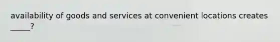 availability of goods and services at convenient locations creates _____?