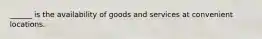 ______ is the availability of goods and services at convenient locations.