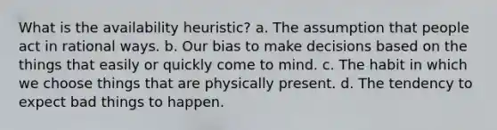 What is the availability heuristic? a. The assumption that people act in rational ways. b. Our bias to make decisions based on the things that easily or quickly come to mind. c. The habit in which we choose things that are physically present. d. The tendency to expect bad things to happen.