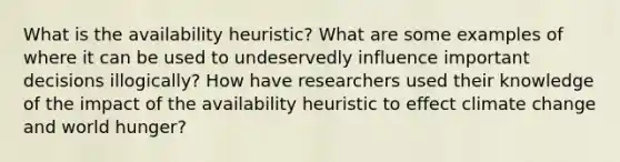 What is the availability heuristic? What are some examples of where it can be used to undeservedly influence important decisions illogically? How have researchers used their knowledge of the impact of the availability heuristic to effect climate change and world hunger?