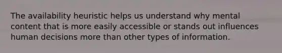 The availability heuristic helps us understand why mental content that is more easily accessible or stands out influences human decisions more than other types of information.