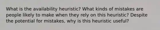 What is the availability heuristic? What kinds of mistakes are people likely to make when they rely on this heuristic? Despite the potential for mistakes, why is this heuristic useful?