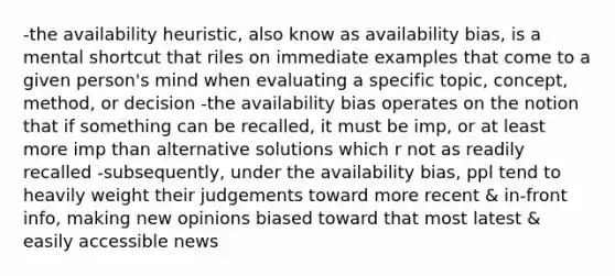 -the availability heuristic, also know as availability bias, is a mental shortcut that riles on immediate examples that come to a given person's mind when evaluating a specific topic, concept, method, or decision -the availability bias operates on the notion that if something can be recalled, it must be imp, or at least more imp than alternative solutions which r not as readily recalled -subsequently, under the availability bias, ppl tend to heavily weight their judgements toward more recent & in-front info, making new opinions biased toward that most latest & easily accessible news