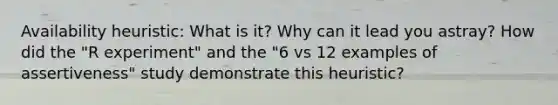 Availability heuristic: What is it? Why can it lead you astray? How did the "R experiment" and the "6 vs 12 examples of assertiveness" study demonstrate this heuristic?
