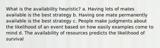 What is the availability heuristic? a. Having lots of mates available is the best strategy b. Having one mate permanently available is the best strategy c. People make judgments about the likelihood of an event based on how easily examples come to mind d. The availability of resources predicts the likelihood of survival