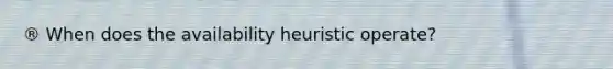 ® When does the availability heuristic operate?