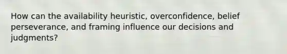 How can the availability heuristic, overconfidence, belief perseverance, and framing influence our decisions and judgments?