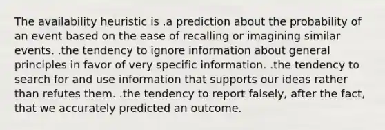 The availability heuristic is .a prediction about the probability of an event based on the ease of recalling or imagining similar events. .the tendency to ignore information about general principles in favor of very specific information. .the tendency to search for and use information that supports our ideas rather than refutes them. .the tendency to report falsely, after the fact, that we accurately predicted an outcome.