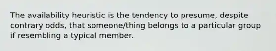 The availability heuristic is the tendency to presume, despite contrary odds, that someone/thing belongs to a particular group if resembling a typical member.