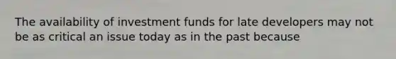 The availability of investment funds for late developers may not be as critical an issue today as in the past because