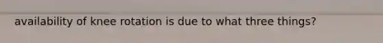 availability of knee rotation is due to what three things?