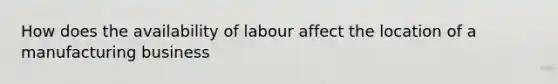 How does the availability of labour affect the location of a manufacturing business