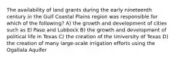 The availability of land grants during the early nineteenth century in the Gulf Coastal Plains region was responsible for which of the following? A) the growth and development of cities such as El Paso and Lubbock B) the growth and development of political life in Texas C) the creation of the University of Texas D) the creation of many large-scale irrigation efforts using the Ogallala Aquifer