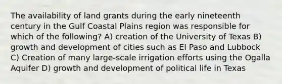 The availability of land grants during the early nineteenth century in the Gulf Coastal Plains region was responsible for which of the following? A) creation of the University of Texas B) growth and development of cities such as El Paso and Lubbock C) Creation of many large-scale irrigation efforts using the Ogalla Aquifer D) growth and development of political life in Texas