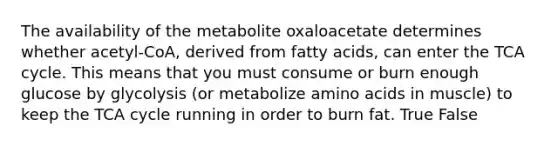 The availability of the metabolite oxaloacetate determines whether acetyl-CoA, derived from fatty acids, can enter the TCA cycle. This means that you must consume or burn enough glucose by glycolysis (or metabolize amino acids in muscle) to keep the TCA cycle running in order to burn fat. True False