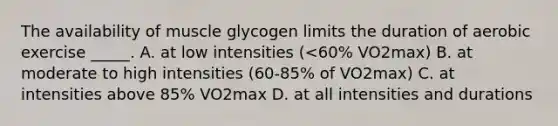 The availability of muscle glycogen limits the duration of aerobic exercise _____. A. at low intensities (<60% VO2max) B. at moderate to high intensities (60-85% of VO2max) C. at intensities above 85% VO2max D. at all intensities and durations