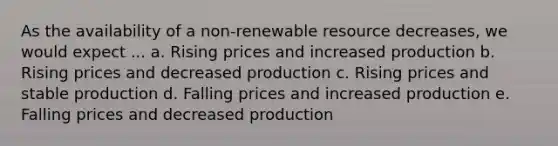 As the availability of a non-renewable resource decreases, we would expect ... a. Rising prices and increased production b. Rising prices and decreased production c. Rising prices and stable production d. Falling prices and increased production e. Falling prices and decreased production