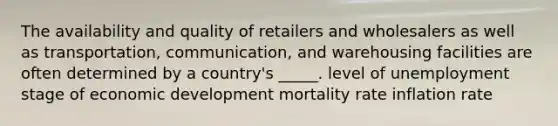 The availability and quality of retailers and wholesalers as well as transportation, communication, and warehousing facilities are often determined by a country's _____. level of unemployment stage of economic development mortality rate inflation rate