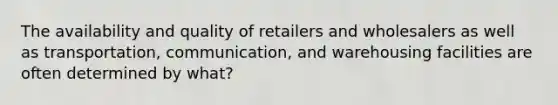 The availability and quality of retailers and wholesalers as well as transportation, communication, and warehousing facilities are often determined by what?