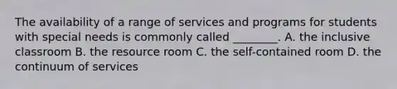 The availability of a range of services and programs for students with special needs is commonly called ________. A. the inclusive classroom B. the resource room C. the self-contained room D. the continuum of services