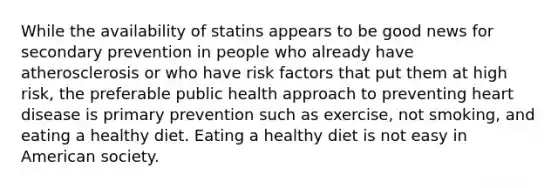 While the availability of statins appears to be good news for secondary prevention in people who already have atherosclerosis or who have risk factors that put them at high risk, the preferable public health approach to preventing heart disease is primary prevention such as exercise, not smoking, and eating a healthy diet. Eating a healthy diet is not easy in American society.