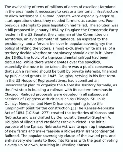 The availability of tens of millions of acres of excellent farmland in the area made it necessary to create a territorial infrastructure to allow settlement. Railroad interests were especially eager to start operations since they needed farmers as customers. Four previous attempts to pass legislation had failed. The solution was a bill proposed in January 1854 by Douglas: the Democratic Party leader in the US Senate, the chairman of the Committee on Territories, an avid promoter of railroads, an aspirant to the presidency, and a fervent believer in popular sovereignty: the policy of letting the voters, almost exclusively white males, of a territory decide whether or not slavery should exist in it. Since the 1840s, the topic of a transcontinental railroad had been discussed. While there were debates over the specifics, especially the route to be taken, there was a public consensus that such a railroad should be built by private interests, financed by public land grants. In 1845, Douglas, serving in his first term in the US House of Representatives, had submitted an unsuccessful plan to organize the Nebraska Territory formally, as the first step in building a railroad with its eastern terminus in Chicago. Railroad proposals were debated in all subsequent sessions of Congress with cities such as Chicago, St. Louis, Quincy, Memphis, and New Orleans competing to be the jumping-off point for the construction.[3] The Kansas-Nebraska Act of 1854 (10 Stat. 277) created the territories of Kansas and Nebraska and was drafted by Democratic Senator Stephen A. Douglas of Illinois and President Franklin Pierce. The initial purpose of the Kansas-Nebraska Act was to open up thousands of new farms and make feasible a Midwestern Transcontinental Railroad. The popular sovereignty clause of the law led pro- and anti-slavery elements to flood into Kansas with the goal of voting slavery up or down, resulting in Bleeding Kansas.