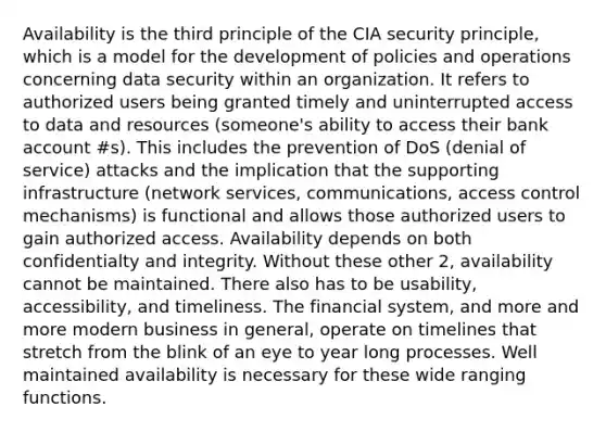 Availability is the third principle of the CIA security principle, which is a model for the development of policies and operations concerning data security within an organization. It refers to authorized users being granted timely and uninterrupted access to data and resources (someone's ability to access their bank account #s). This includes the prevention of DoS (denial of service) attacks and the implication that the supporting infrastructure (network services, communications, access control mechanisms) is functional and allows those authorized users to gain authorized access. Availability depends on both confidentialty and integrity. Without these other 2, availability cannot be maintained. There also has to be usability, accessibility, and timeliness. The financial system, and more and more modern business in general, operate on timelines that stretch from the blink of an eye to year long processes. Well maintained availability is necessary for these wide ranging functions.