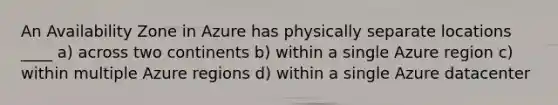 An Availability Zone in Azure has physically separate locations ____ a) across two continents b) within a single Azure region c) within multiple Azure regions d) within a single Azure datacenter