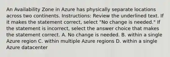 An Availability Zone in Azure has physically separate locations across two continents. Instructions: Review the underlined text. If it makes the statement correct, select "No change is needed." If the statement is incorrect, select the answer choice that makes the statement correct. A. No change is needed. B. within a single Azure region C. within multiple Azure regions D. within a single Azure datacenter