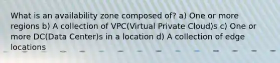 What is an availability zone composed of? a) One or more regions b) A collection of VPC(Virtual Private Cloud)s c) One or more DC(Data Center)s in a location d) A collection of edge locations