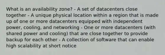 What is an availability zone? - A set of datacenters close together - A unique physical location within a region that is made up of one or more datacenters equipped with independent power, cooling, and networking - One or more datacenters (with shared power and cooling) that are close together to provide backup for each other - A collection of software that can enable high scalability at short notice