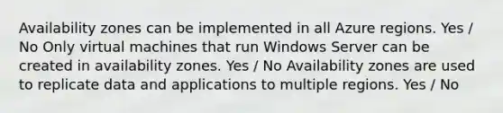 Availability zones can be implemented in all Azure regions. Yes / No Only virtual machines that run Windows Server can be created in availability zones. Yes / No Availability zones are used to replicate data and applications to multiple regions. Yes / No