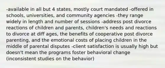 -available in all but 4 states, mostly court mandated -offered in schools, universities, and community agencies -they range widely in length and number of sessions -address post divorce reactions of children and parents, children's needs and reactions to divorce at diff ages, the benefits of cooperative post divorce parenting, and the emotional costs of placing children in the middle of parental disputes -client satisfaction is usually high but doesn't mean the programs foster behavioral change (inconsistent studies on the behavior)