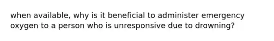 when available, why is it beneficial to administer emergency oxygen to a person who is unresponsive due to drowning?