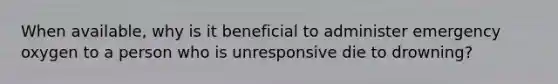 When available, why is it beneficial to administer emergency oxygen to a person who is unresponsive die to drowning?