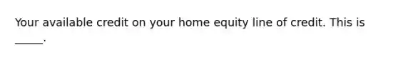 Your available credit on your home equity line of credit. This is _____.