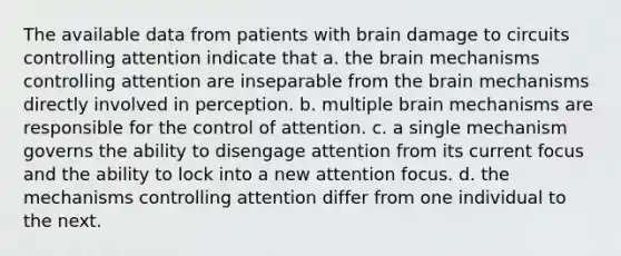 The available data from patients with brain damage to circuits controlling attention indicate that a. the brain mechanisms controlling attention are inseparable from the brain mechanisms directly involved in perception. b. multiple brain mechanisms are responsible for the control of attention. c. a single mechanism governs the ability to disengage attention from its current focus and the ability to lock into a new attention focus. d. the mechanisms controlling attention differ from one individual to the next.