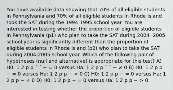 You have available data showing that 70% of all eligible students in Pennsylvania and 70% of all eligible students in Rhode Island took the SAT during the 1994-1995 school year. You are interested in testing whether the proportion of eligible students in Pennsylvania (p1) who plan to take the SAT during 2004- 2005 school year is significantly different than the proportion of eligible students in Rhode Island (p2) who plan to take the SAT during 2004-2005 school year. Which of the following pair of hypotheses (null and alternative) is appropriate for this test? A) H0: 1 2 p p ˆ ˆ − = 0 versus Ha: 1 2 p p ˆ ˆ − ≠ 0 B) H0: 1 2 p p − = 0 versus Ha: 1 2 p p − 0