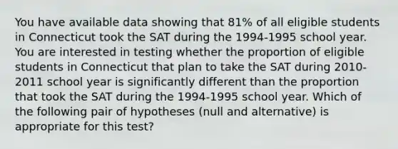 You have available data showing that 81% of all eligible students in Connecticut took the SAT during the 1994-1995 school year. You are interested in testing whether the proportion of eligible students in Connecticut that plan to take the SAT during 2010-2011 school year is significantly different than the proportion that took the SAT during the 1994-1995 school year. Which of the following pair of hypotheses (null and alternative) is appropriate for this test?