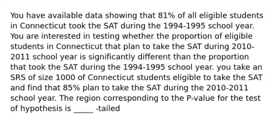 You have available data showing that 81% of all eligible students in Connecticut took the SAT during the 1994-1995 school year. You are interested in testing whether the proportion of eligible students in Connecticut that plan to take the SAT during 2010-2011 school year is significantly different than the proportion that took the SAT during the 1994-1995 school year. you take an SRS of size 1000 of Connecticut students eligible to take the SAT and find that 85% plan to take the SAT during the 2010-2011 school year. The region corresponding to the P-value for the test of hypothesis is _____ -tailed