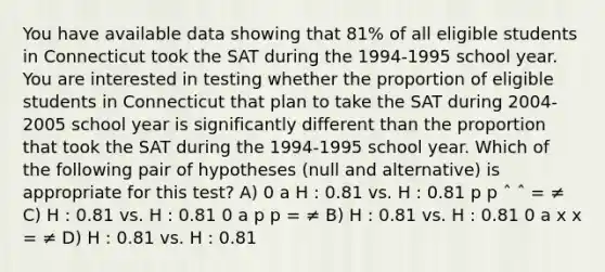 You have available data showing that 81% of all eligible students in Connecticut took the SAT during the 1994-1995 school year. You are interested in testing whether the proportion of eligible students in Connecticut that plan to take the SAT during 2004-2005 school year is significantly different than the proportion that took the SAT during the 1994-1995 school year. Which of the following pair of hypotheses (null and alternative) is appropriate for this test? A) 0 a H : 0.81 vs. H : 0.81 p p ˆ ˆ = ≠ C) H : 0.81 vs. H : 0.81 0 a p p = ≠ B) H : 0.81 vs. H : 0.81 0 a x x = ≠ D) H : 0.81 vs. H : 0.81